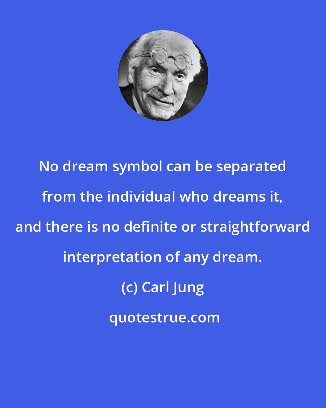 Carl Jung: No dream symbol can be separated from the individual who dreams it, and there is no definite or straightforward interpretation of any dream.