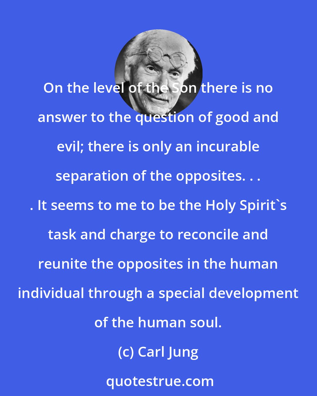 Carl Jung: On the level of the Son there is no answer to the question of good and evil; there is only an incurable separation of the opposites. . . . It seems to me to be the Holy Spirit's task and charge to reconcile and reunite the opposites in the human individual through a special development of the human soul.