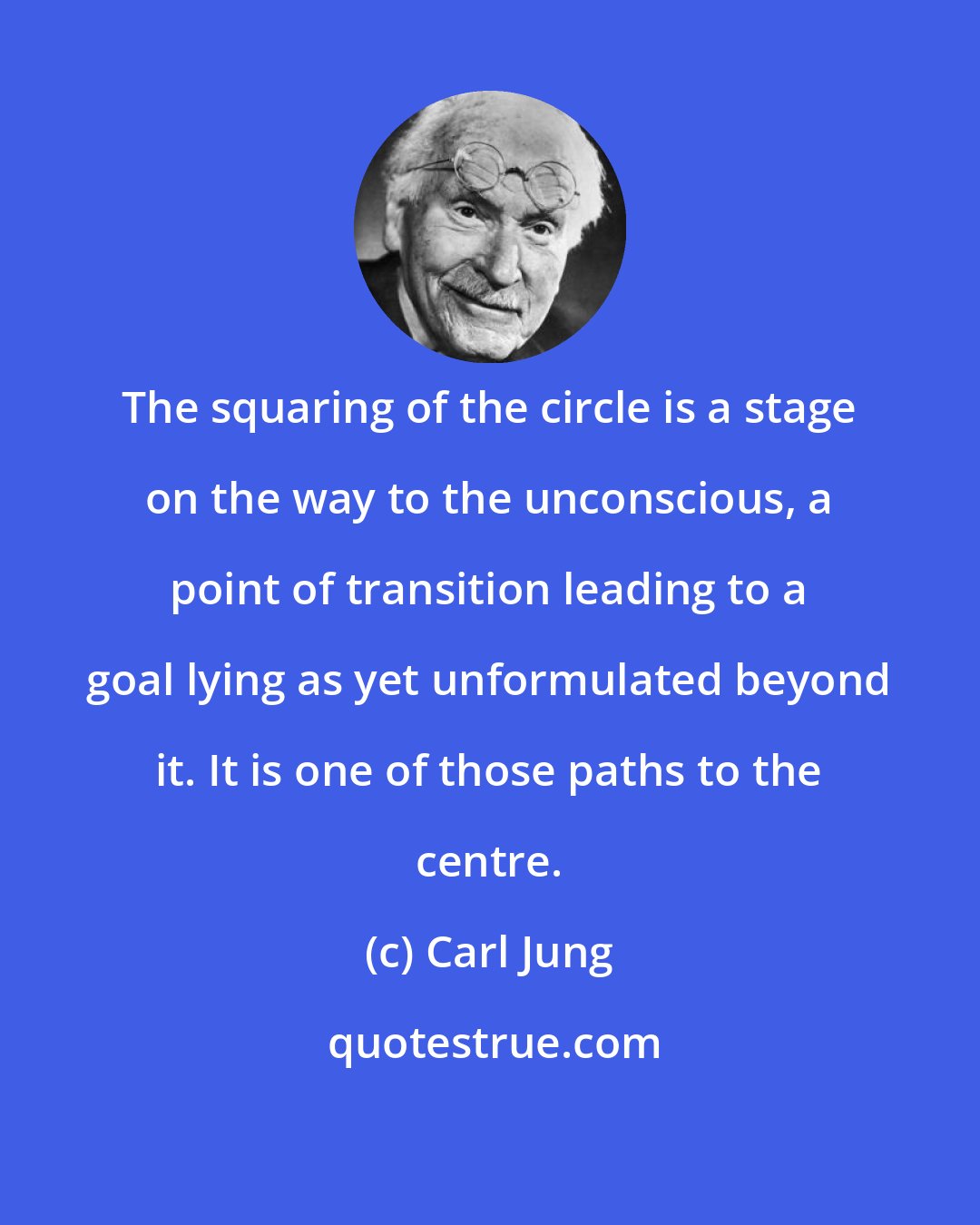 Carl Jung: The squaring of the circle is a stage on the way to the unconscious, a point of transition leading to a goal lying as yet unformulated beyond it. It is one of those paths to the centre.