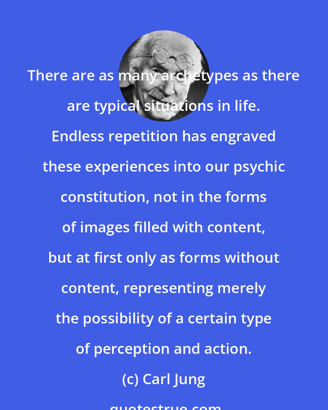 Carl Jung: There are as many archetypes as there are typical situations in life. Endless repetition has engraved these experiences into our psychic constitution, not in the forms of images filled with content, but at first only as forms without content, representing merely the possibility of a certain type of perception and action.