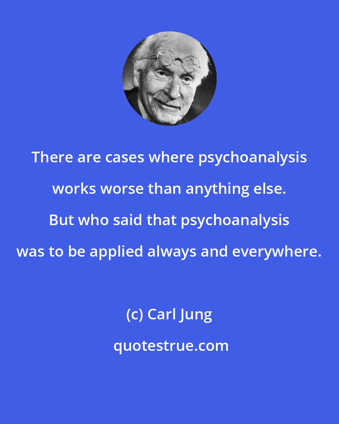 Carl Jung: There are cases where psychoanalysis works worse than anything else. But who said that psychoanalysis was to be applied always and everywhere.