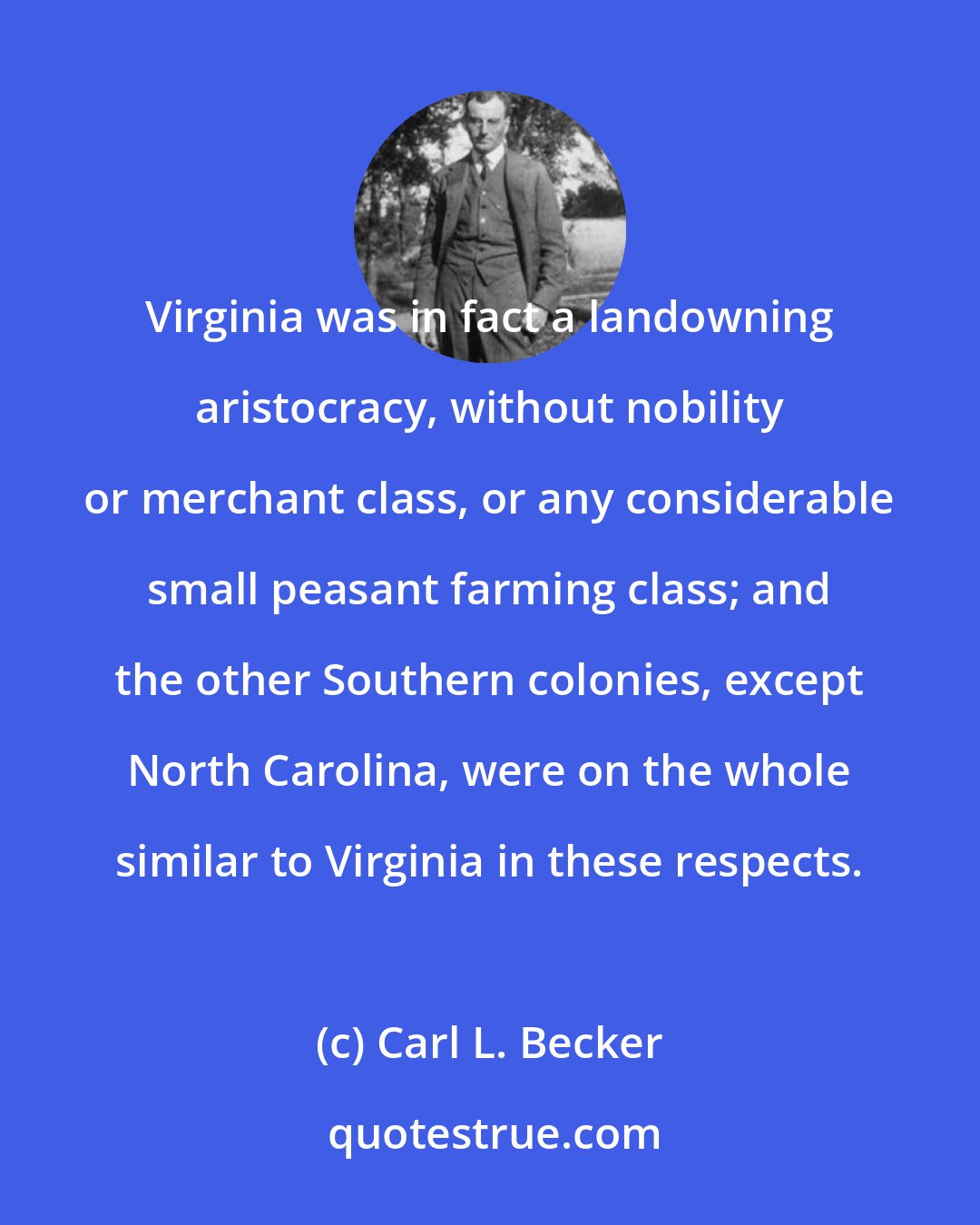 Carl L. Becker: Virginia was in fact a landowning aristocracy, without nobility or merchant class, or any considerable small peasant farming class; and the other Southern colonies, except North Carolina, were on the whole similar to Virginia in these respects.