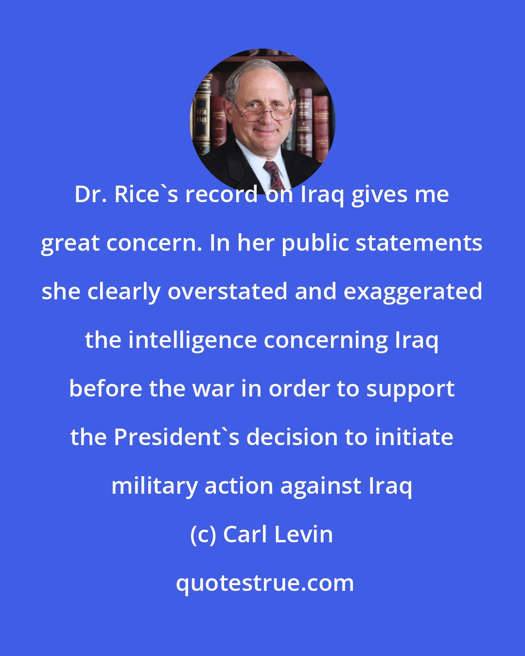 Carl Levin: Dr. Rice's record on Iraq gives me great concern. In her public statements she clearly overstated and exaggerated the intelligence concerning Iraq before the war in order to support the President's decision to initiate military action against Iraq