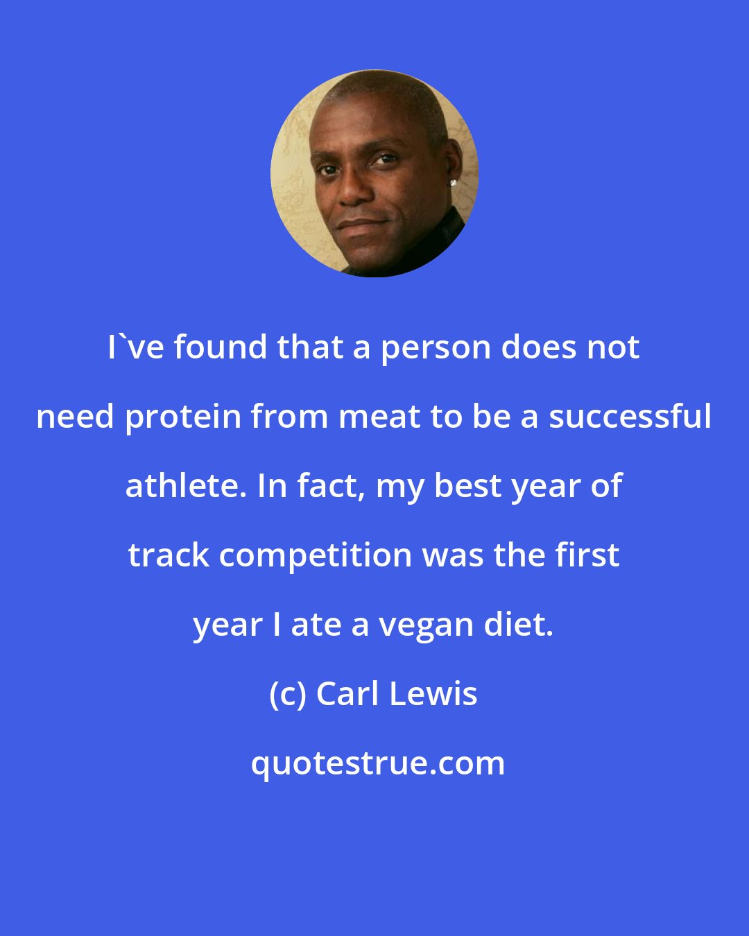 Carl Lewis: I've found that a person does not need protein from meat to be a successful athlete. In fact, my best year of track competition was the first year I ate a vegan diet.