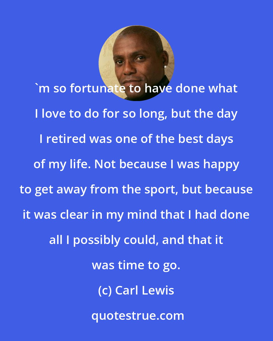 Carl Lewis: 'm so fortunate to have done what I love to do for so long, but the day I retired was one of the best days of my life. Not because I was happy to get away from the sport, but because it was clear in my mind that I had done all I possibly could, and that it was time to go.