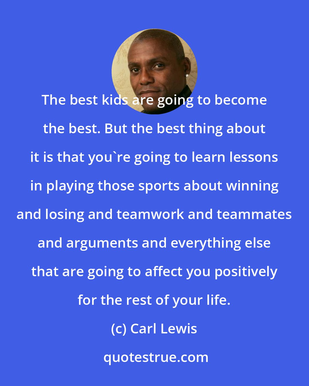 Carl Lewis: The best kids are going to become the best. But the best thing about it is that you're going to learn lessons in playing those sports about winning and losing and teamwork and teammates and arguments and everything else that are going to affect you positively for the rest of your life.