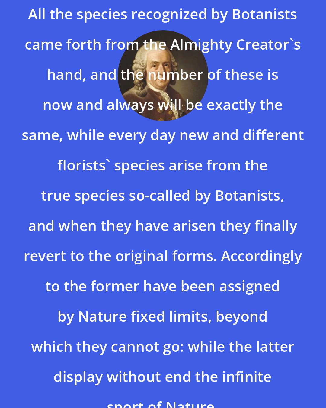 Carl Linnaeus: All the species recognized by Botanists came forth from the Almighty Creator's hand, and the number of these is now and always will be exactly the same, while every day new and different florists' species arise from the true species so-called by Botanists, and when they have arisen they finally revert to the original forms. Accordingly to the former have been assigned by Nature fixed limits, beyond which they cannot go: while the latter display without end the infinite sport of Nature.