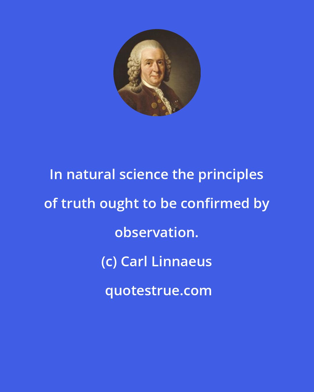 Carl Linnaeus: In natural science the principles of truth ought to be confirmed by observation.