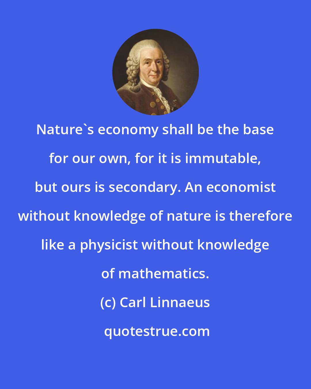 Carl Linnaeus: Nature's economy shall be the base for our own, for it is immutable, but ours is secondary. An economist without knowledge of nature is therefore like a physicist without knowledge of mathematics.