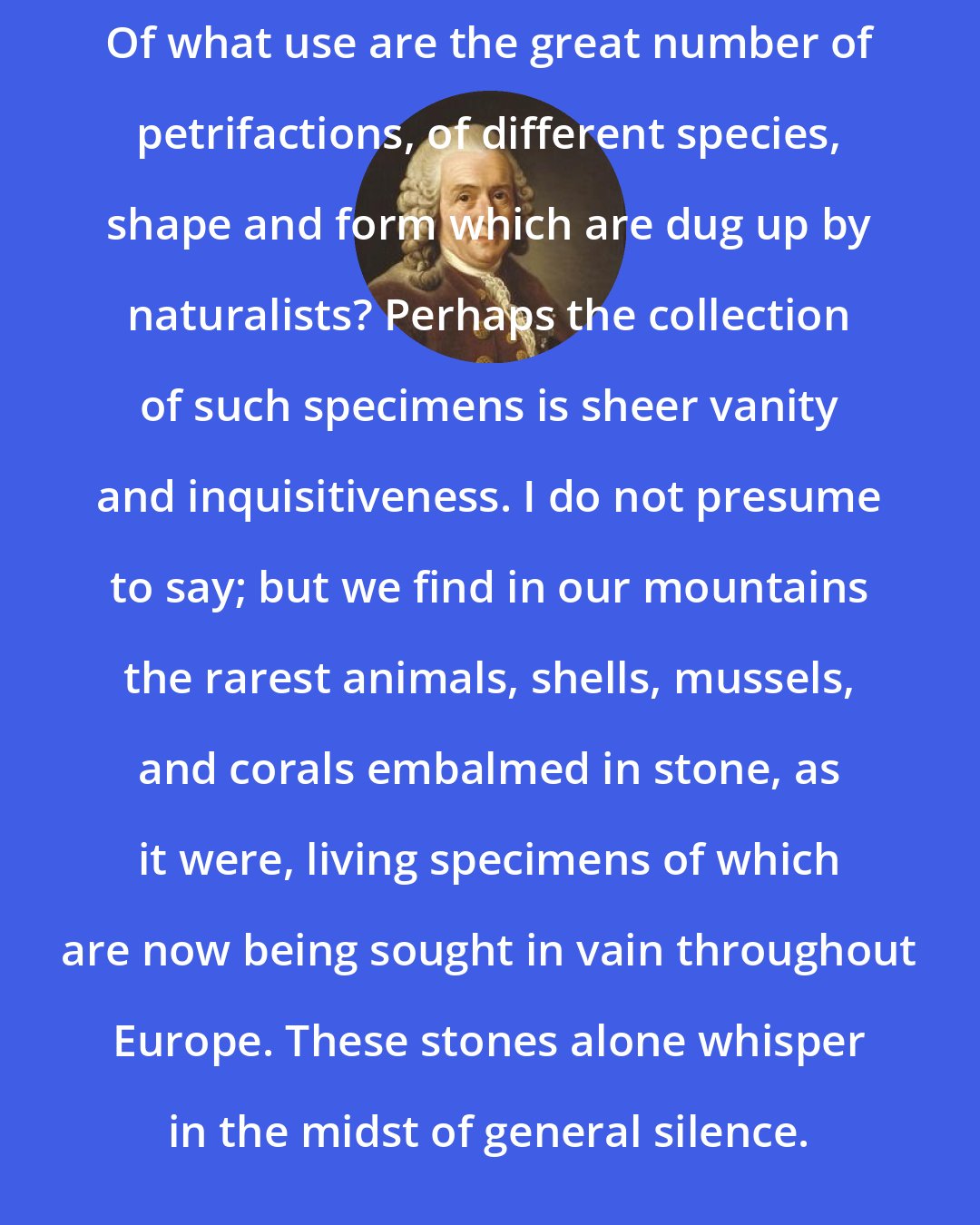 Carl Linnaeus: Of what use are the great number of petrifactions, of different species, shape and form which are dug up by naturalists? Perhaps the collection of such specimens is sheer vanity and inquisitiveness. I do not presume to say; but we find in our mountains the rarest animals, shells, mussels, and corals embalmed in stone, as it were, living specimens of which are now being sought in vain throughout Europe. These stones alone whisper in the midst of general silence.