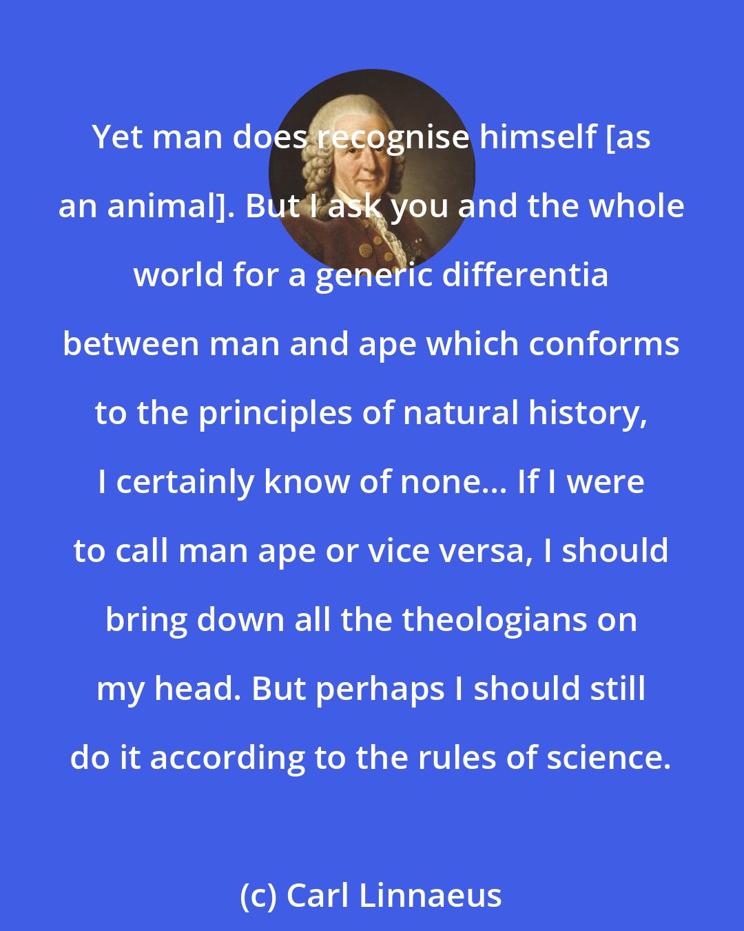 Carl Linnaeus: Yet man does recognise himself [as an animal]. But I ask you and the whole world for a generic differentia between man and ape which conforms to the principles of natural history, I certainly know of none... If I were to call man ape or vice versa, I should bring down all the theologians on my head. But perhaps I should still do it according to the rules of science.