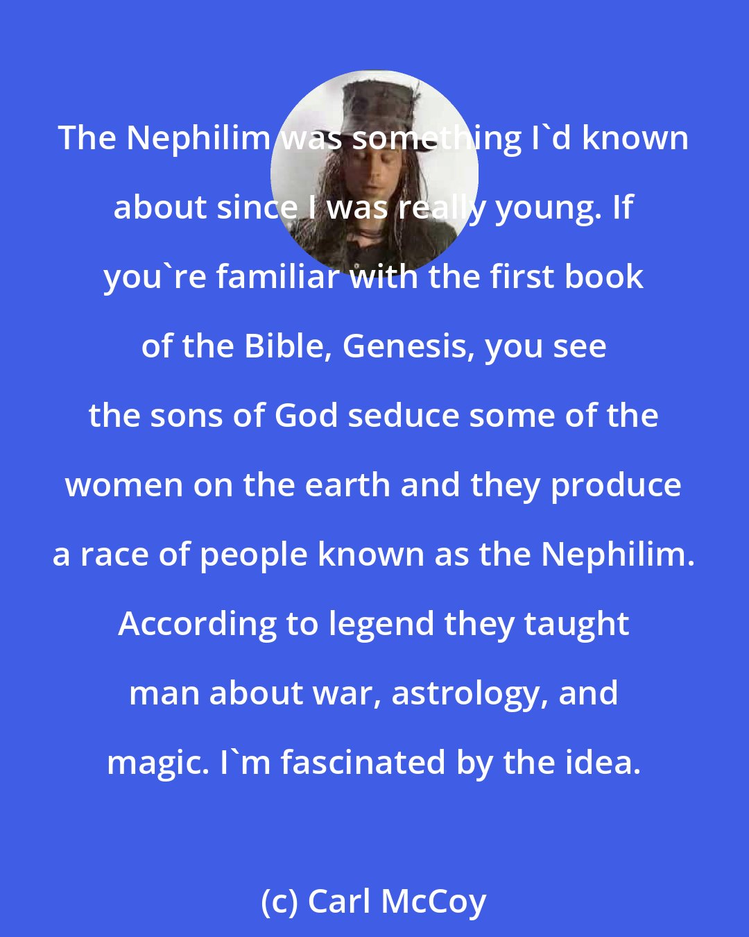 Carl McCoy: The Nephilim was something I'd known about since I was really young. If you're familiar with the first book of the Bible, Genesis, you see the sons of God seduce some of the women on the earth and they produce a race of people known as the Nephilim. According to legend they taught man about war, astrology, and magic. I'm fascinated by the idea.