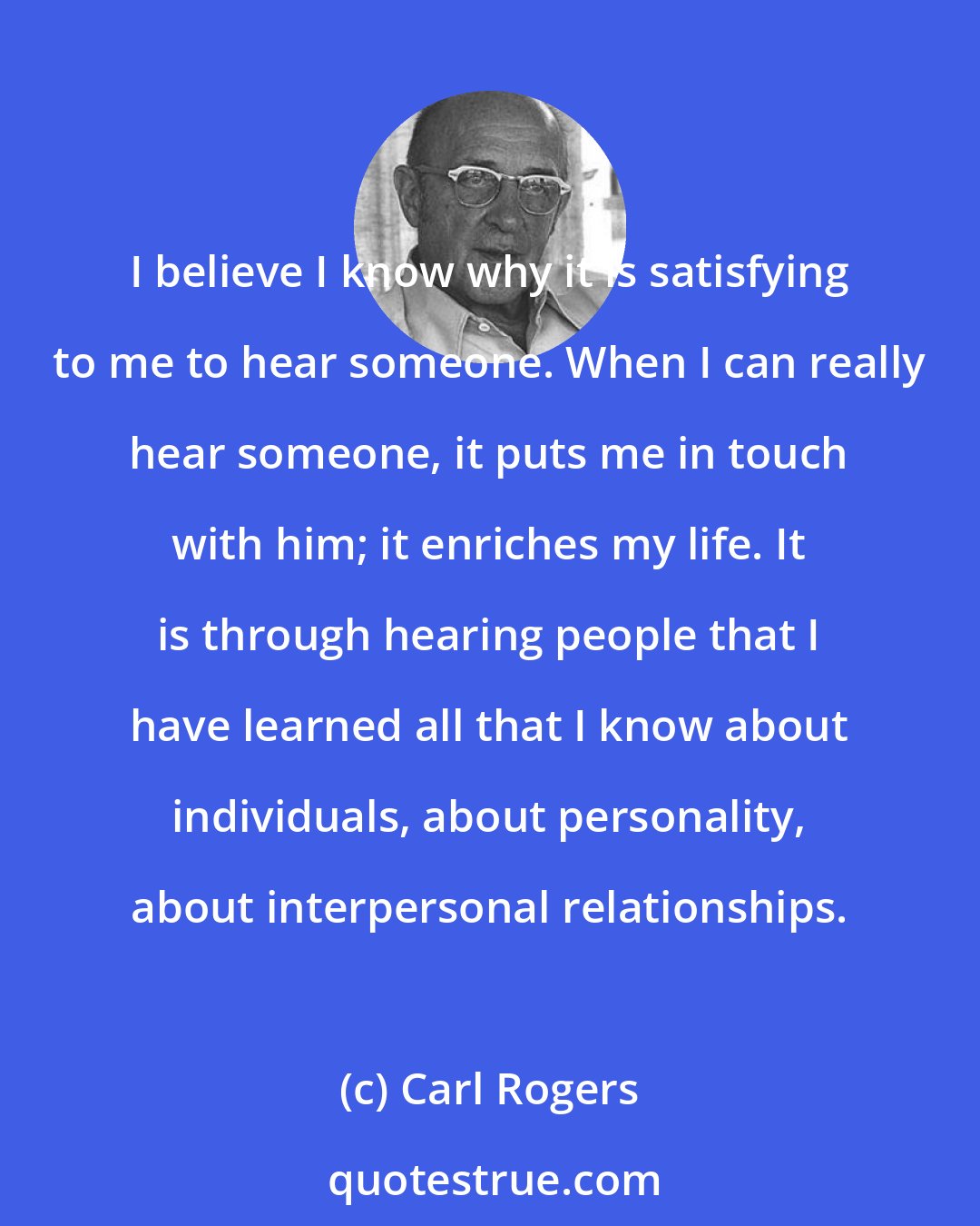 Carl Rogers: I believe I know why it is satisfying to me to hear someone. When I can really hear someone, it puts me in touch with him; it enriches my life. It is through hearing people that I have learned all that I know about individuals, about personality, about interpersonal relationships.