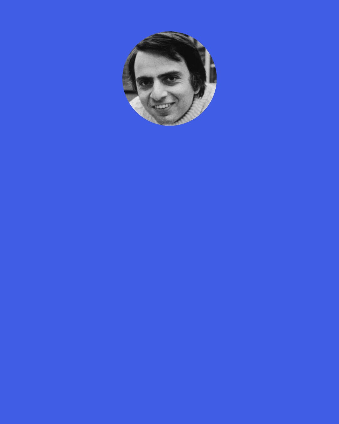 Carl Sagan: One of the saddest lessons of history is this: If we’ve been bamboozled long enough, we tend to reject any evidence of the bamboozle. We’re no longer interested in finding out the truth. The bamboozle has captured us. It’s simply too painful to acknowledge, even to ourselves, that we’ve been taken. Once you give a charlatan power over you, you almost never get it back.