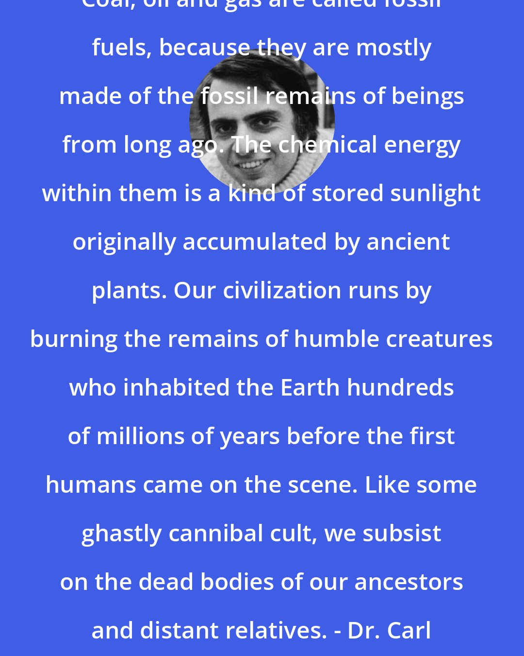 Carl Sagan: Coal, oil and gas are called fossil fuels, because they are mostly made of the fossil remains of beings from long ago. The chemical energy within them is a kind of stored sunlight originally accumulated by ancient plants. Our civilization runs by burning the remains of humble creatures who inhabited the Earth hundreds of millions of years before the first humans came on the scene. Like some ghastly cannibal cult, we subsist on the dead bodies of our ancestors and distant relatives. - Dr. Carl Sagan