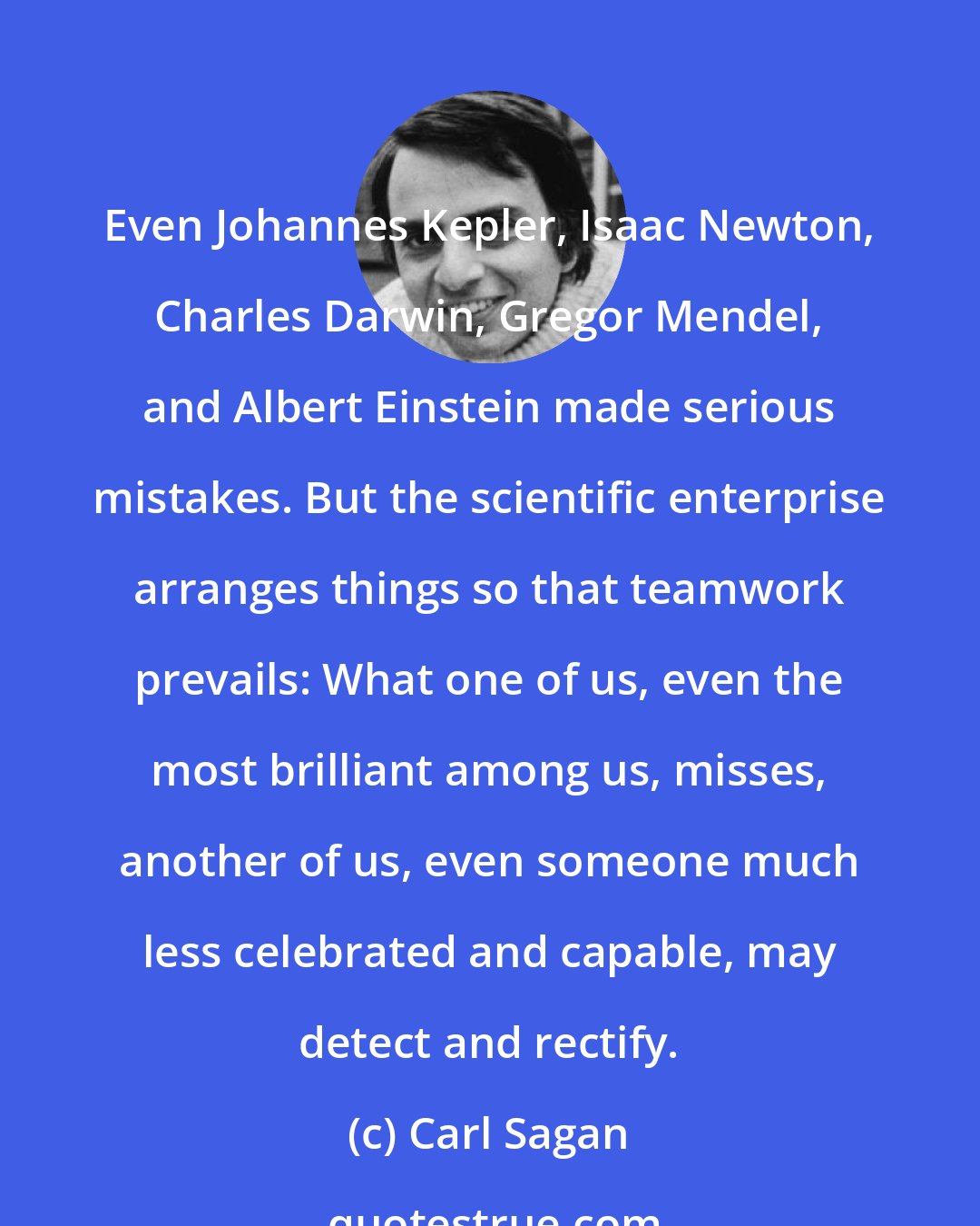 Carl Sagan: Even Johannes Kepler, Isaac Newton, Charles Darwin, Gregor Mendel, and Albert Einstein made serious mistakes. But the scientific enterprise arranges things so that teamwork prevails: What one of us, even the most brilliant among us, misses, another of us, even someone much less celebrated and capable, may detect and rectify.