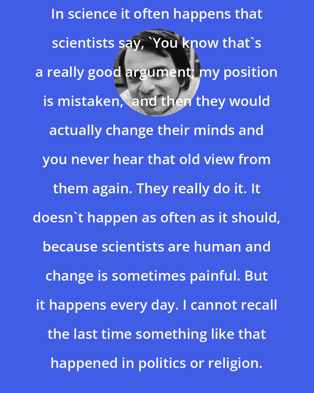 Carl Sagan: In science it often happens that scientists say, 'You know that's a really good argument; my position is mistaken,' and then they would actually change their minds and you never hear that old view from them again. They really do it. It doesn't happen as often as it should, because scientists are human and change is sometimes painful. But it happens every day. I cannot recall the last time something like that happened in politics or religion.