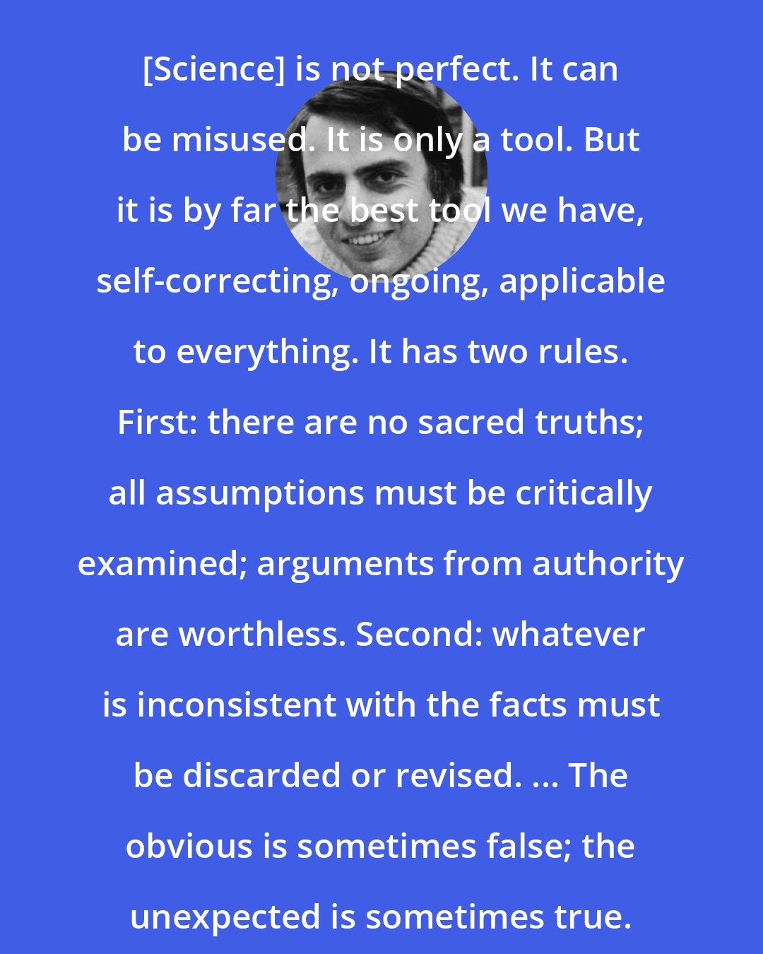 Carl Sagan: [Science] is not perfect. It can be misused. It is only a tool. But it is by far the best tool we have, self-correcting, ongoing, applicable to everything. It has two rules. First: there are no sacred truths; all assumptions must be critically examined; arguments from authority are worthless. Second: whatever is inconsistent with the facts must be discarded or revised. ... The obvious is sometimes false; the unexpected is sometimes true.