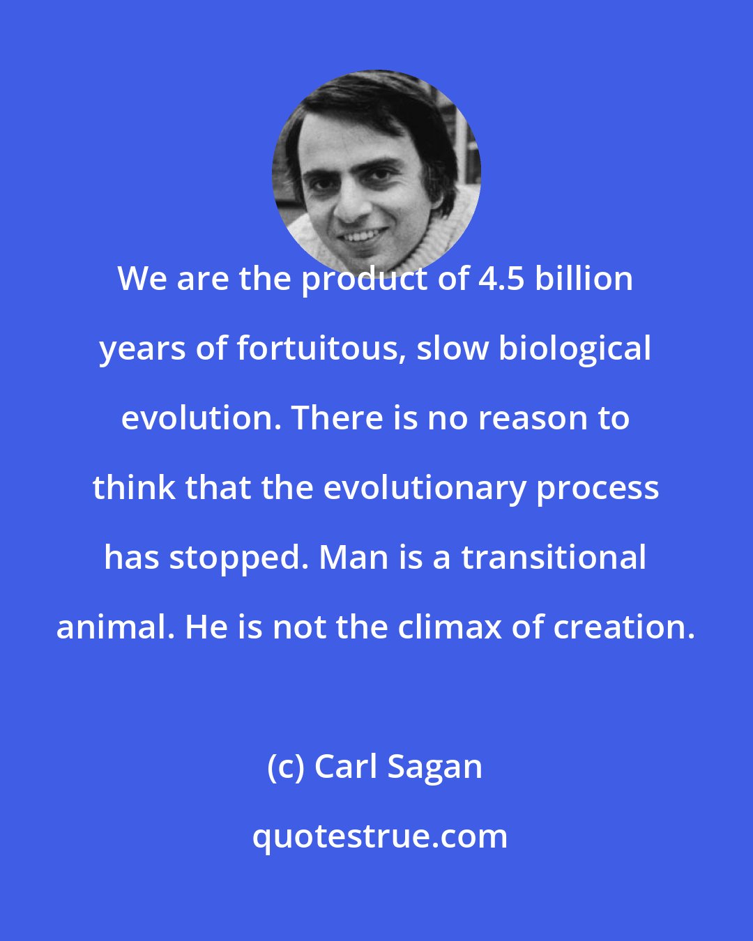 Carl Sagan: We are the product of 4.5 billion years of fortuitous, slow biological evolution. There is no reason to think that the evolutionary process has stopped. Man is a transitional animal. He is not the climax of creation.