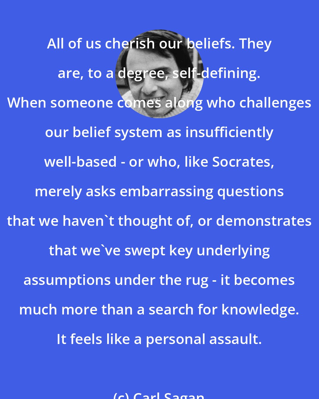 Carl Sagan: All of us cherish our beliefs. They are, to a degree, self-defining. When someone comes along who challenges our belief system as insufficiently well-based - or who, like Socrates, merely asks embarrassing questions that we haven't thought of, or demonstrates that we've swept key underlying assumptions under the rug - it becomes much more than a search for knowledge. It feels like a personal assault.