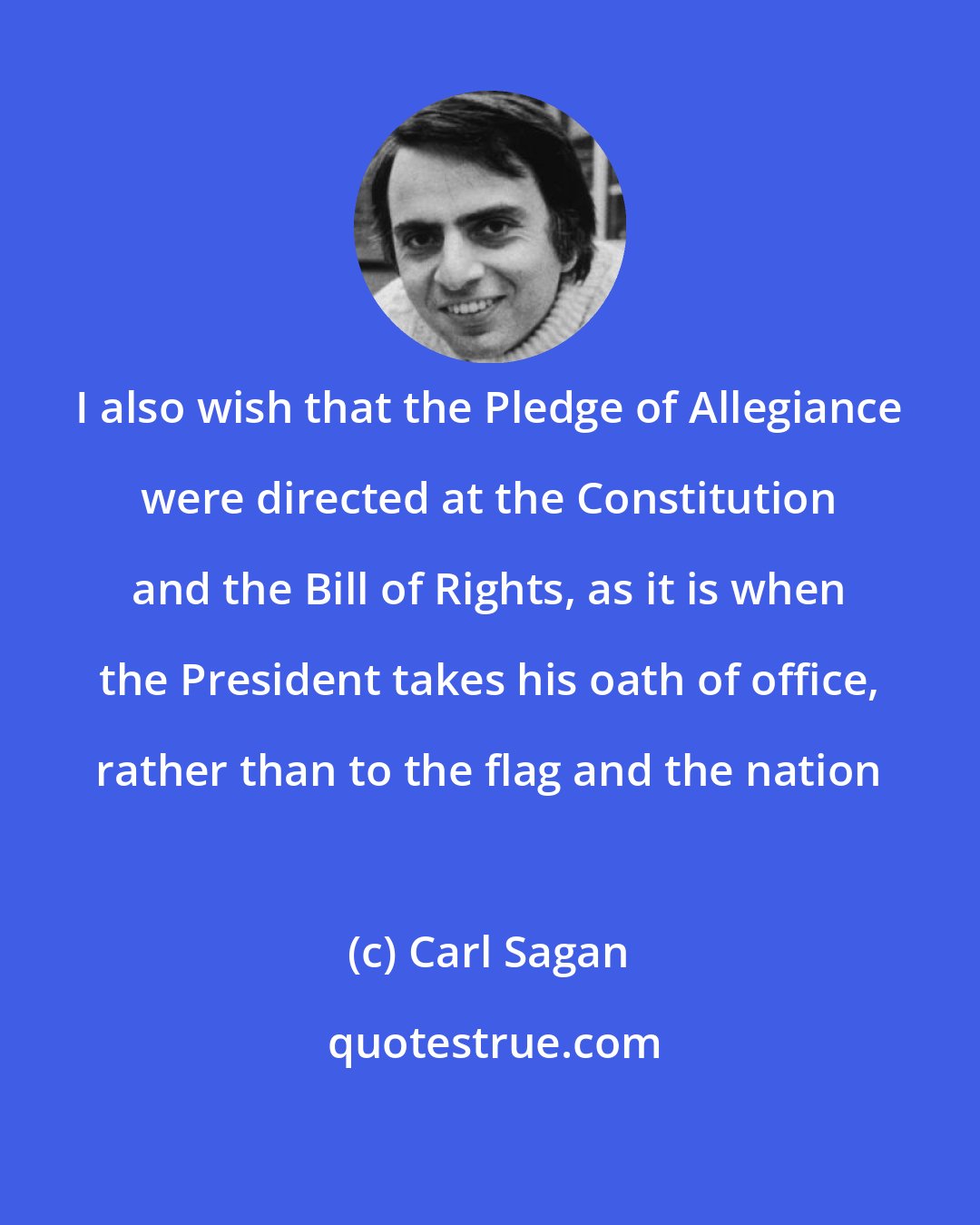 Carl Sagan: I also wish that the Pledge of Allegiance were directed at the Constitution and the Bill of Rights, as it is when the President takes his oath of office, rather than to the flag and the nation