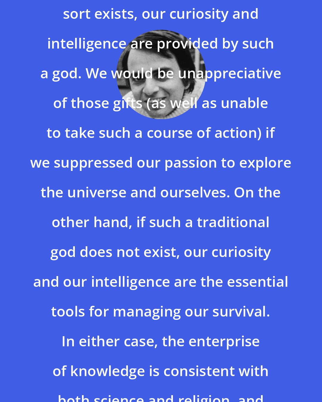 Carl Sagan: My deeply held belief is that if a god of anything like the traditional sort exists, our curiosity and intelligence are provided by such a god. We would be unappreciative of those gifts (as well as unable to take such a course of action) if we suppressed our passion to explore the universe and ourselves. On the other hand, if such a traditional god does not exist, our curiosity and our intelligence are the essential tools for managing our survival. In either case, the enterprise of knowledge is consistent with both science and religion, and is essential for the welfare of the human species.