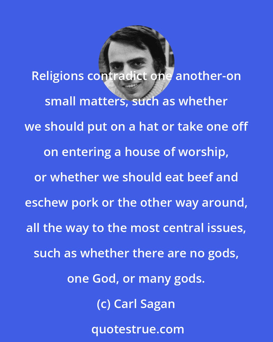 Carl Sagan: Religions contradict one another-on small matters, such as whether we should put on a hat or take one off on entering a house of worship, or whether we should eat beef and eschew pork or the other way around, all the way to the most central issues, such as whether there are no gods, one God, or many gods.