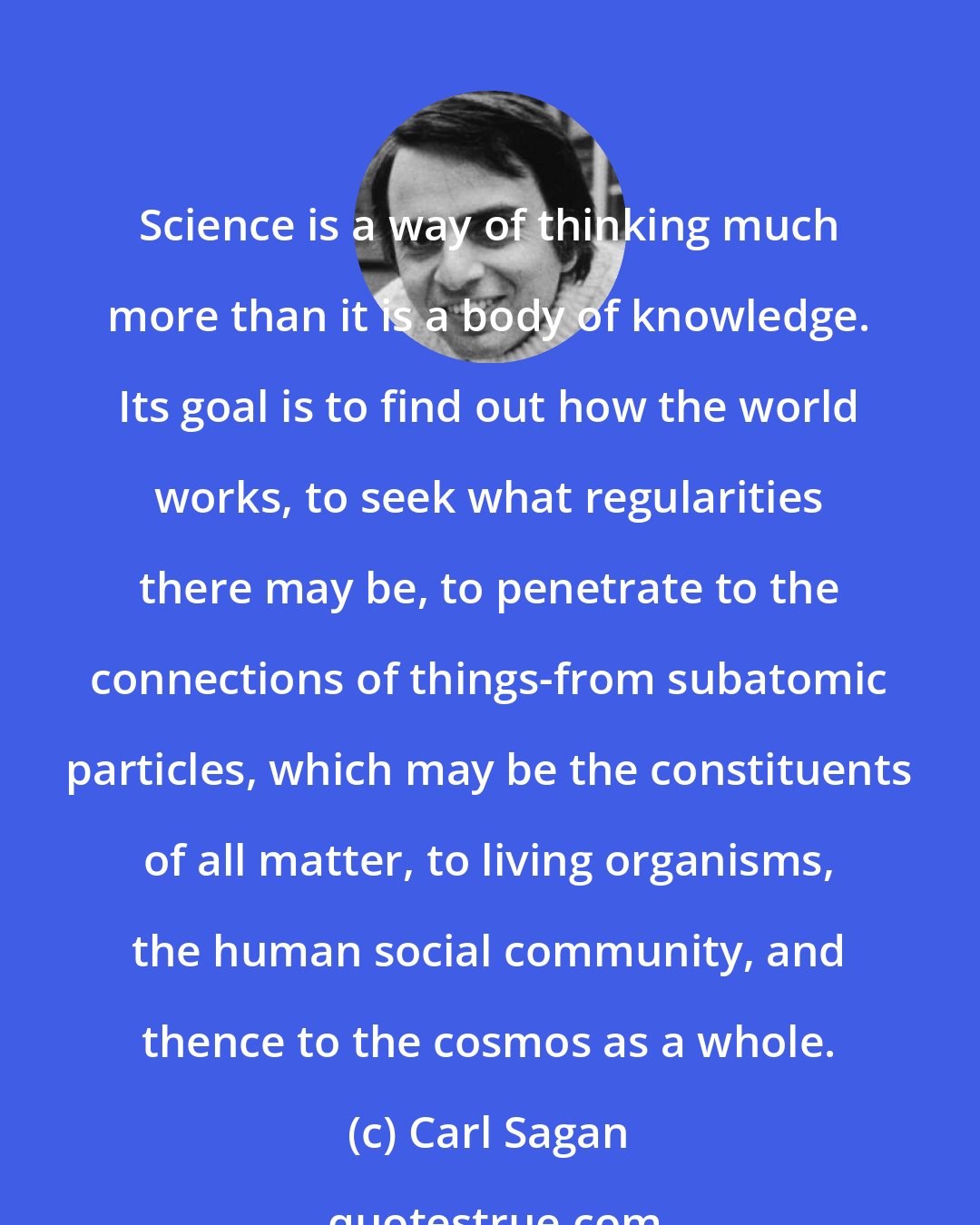 Carl Sagan: Science is a way of thinking much more than it is a body of knowledge. Its goal is to find out how the world works, to seek what regularities there may be, to penetrate to the connections of things-from subatomic particles, which may be the constituents of all matter, to living organisms, the human social community, and thence to the cosmos as a whole.