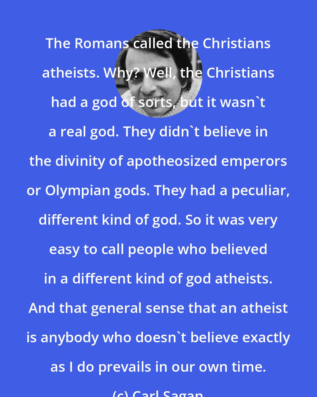 Carl Sagan: The Romans called the Christians atheists. Why? Well, the Christians had a god of sorts, but it wasn't a real god. They didn't believe in the divinity of apotheosized emperors or Olympian gods. They had a peculiar, different kind of god. So it was very easy to call people who believed in a different kind of god atheists. And that general sense that an atheist is anybody who doesn't believe exactly as I do prevails in our own time.