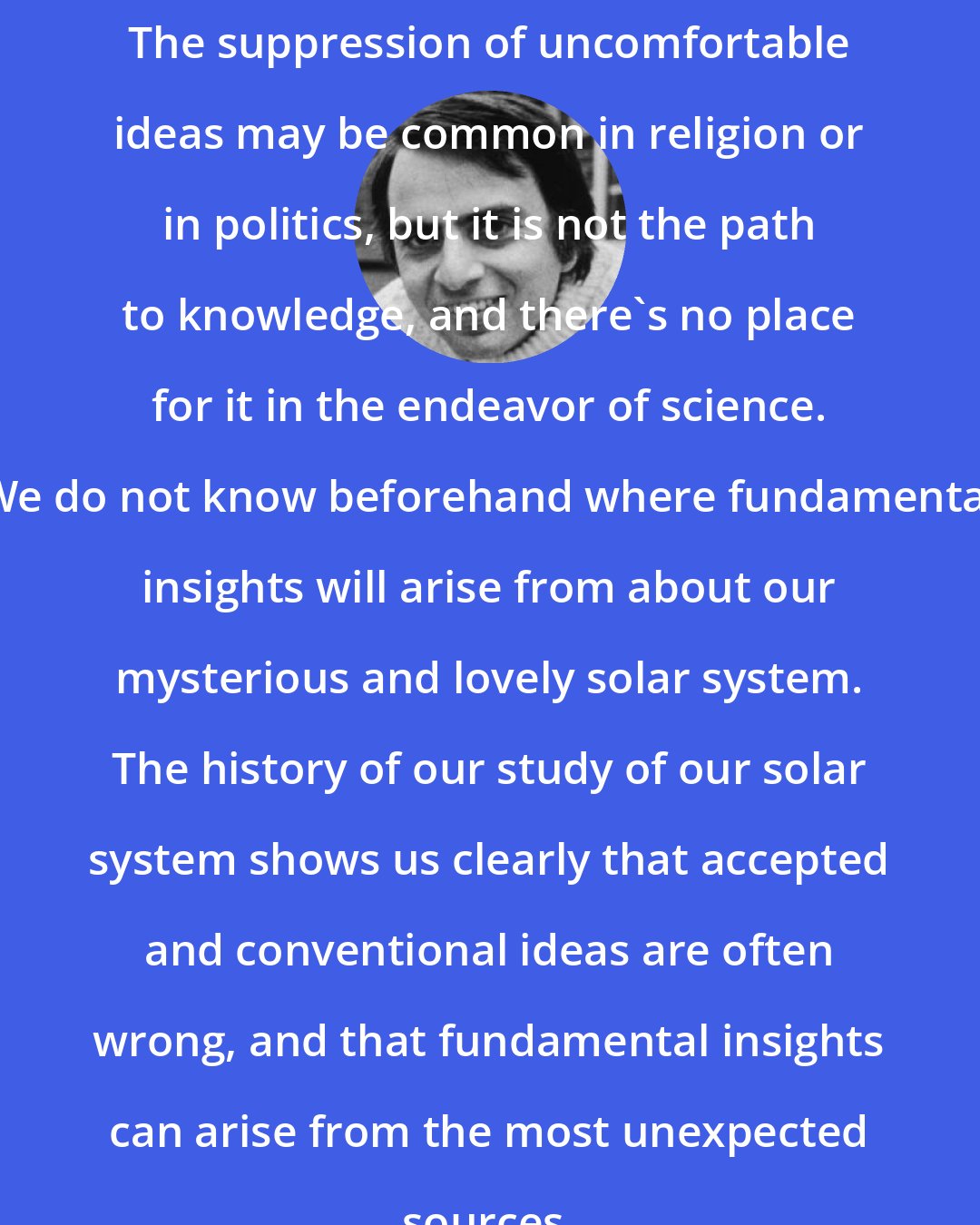 Carl Sagan: The suppression of uncomfortable ideas may be common in religion or in politics, but it is not the path to knowledge, and there's no place for it in the endeavor of science. We do not know beforehand where fundamental insights will arise from about our mysterious and lovely solar system. The history of our study of our solar system shows us clearly that accepted and conventional ideas are often wrong, and that fundamental insights can arise from the most unexpected sources.