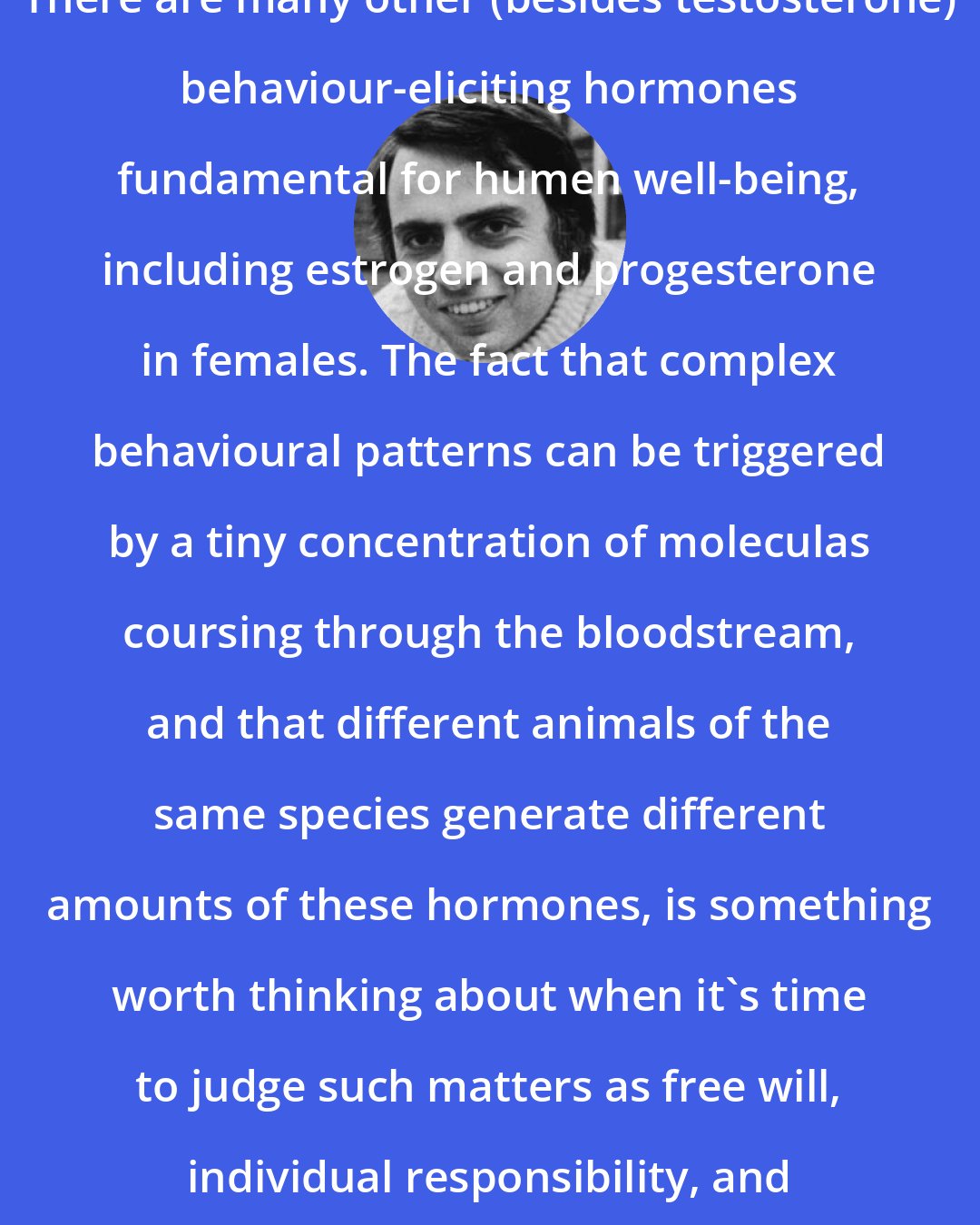 Carl Sagan: There are many other (besides testosterone) behaviour-eliciting hormones fundamental for humen well-being, including estrogen and progesterone in females. The fact that complex behavioural patterns can be triggered by a tiny concentration of moleculas coursing through the bloodstream, and that different animals of the same species generate different amounts of these hormones, is something worth thinking about when it's time to judge such matters as free will, individual responsibility, and law and order.