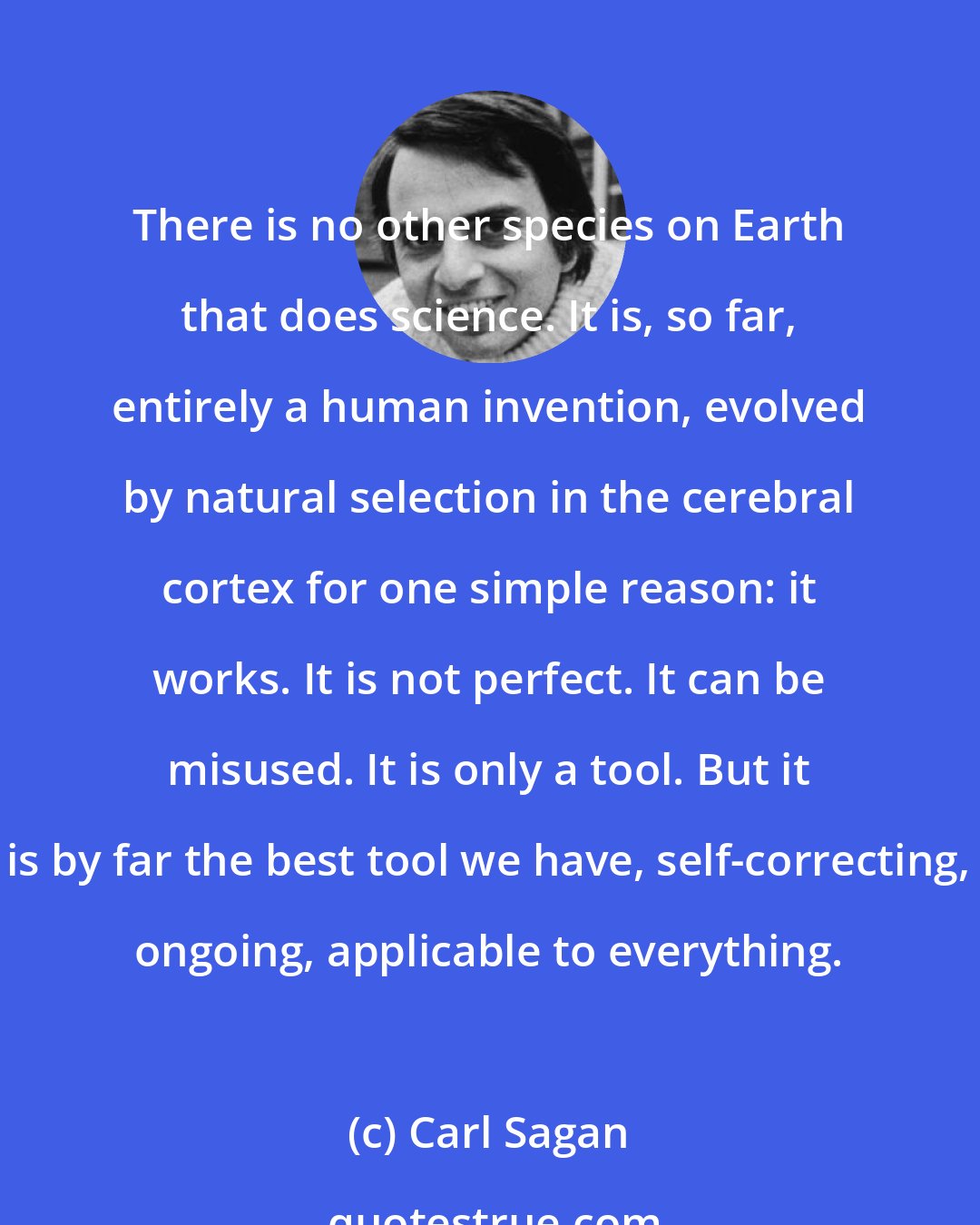 Carl Sagan: There is no other species on Earth that does science. It is, so far, entirely a human invention, evolved by natural selection in the cerebral cortex for one simple reason: it works. It is not perfect. It can be misused. It is only a tool. But it is by far the best tool we have, self-correcting, ongoing, applicable to everything.