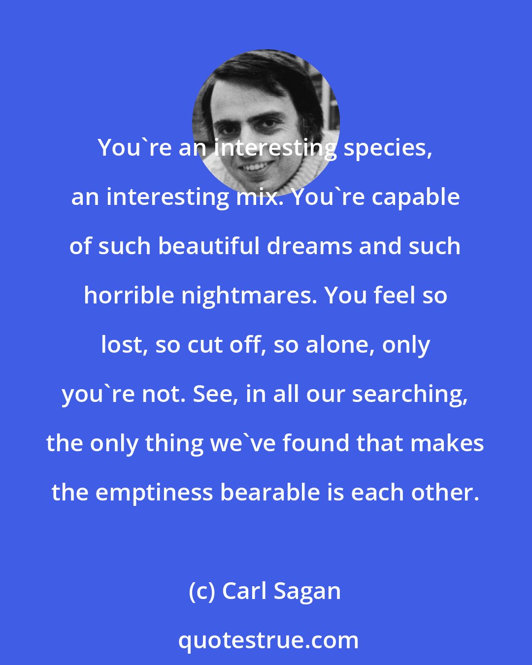 Carl Sagan: You're an interesting species, an interesting mix. You're capable of such beautiful dreams and such horrible nightmares. You feel so lost, so cut off, so alone, only you're not. See, in all our searching, the only thing we've found that makes the emptiness bearable is each other.