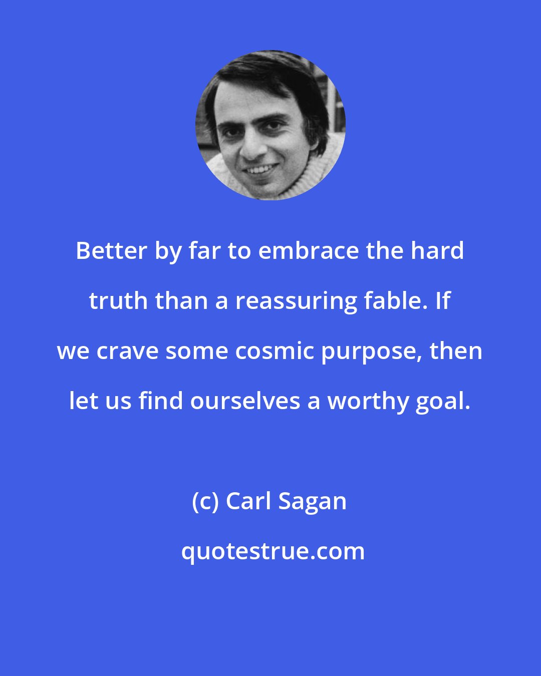 Carl Sagan: Better by far to embrace the hard truth than a reassuring fable. If we crave some cosmic purpose, then let us find ourselves a worthy goal.
