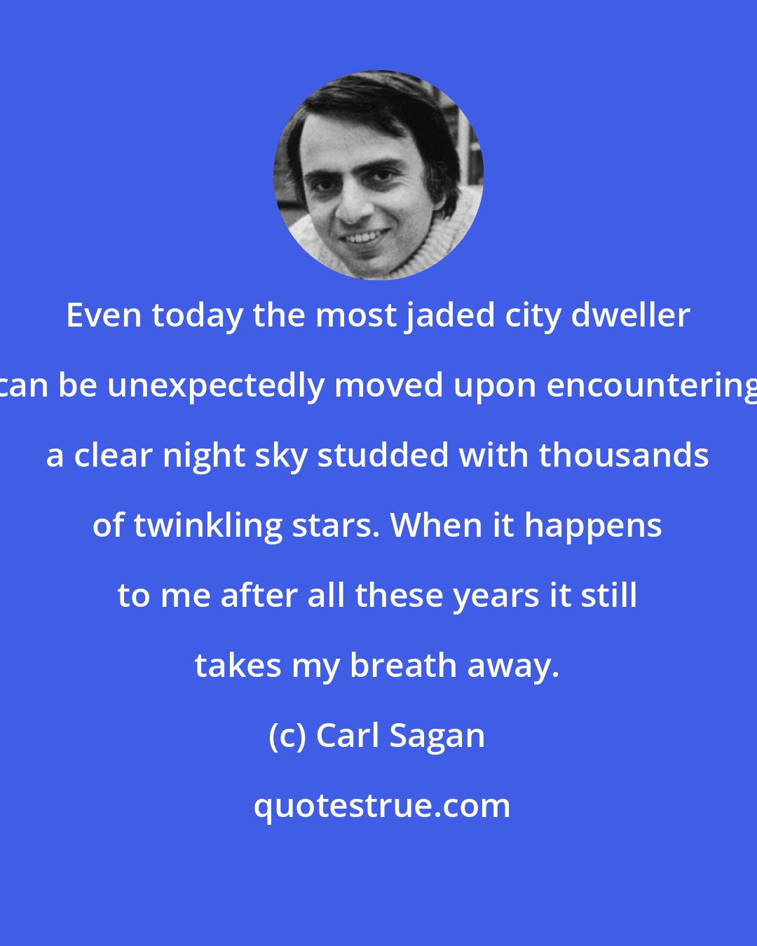 Carl Sagan: Even today the most jaded city dweller can be unexpectedly moved upon encountering a clear night sky studded with thousands of twinkling stars. When it happens to me after all these years it still takes my breath away.