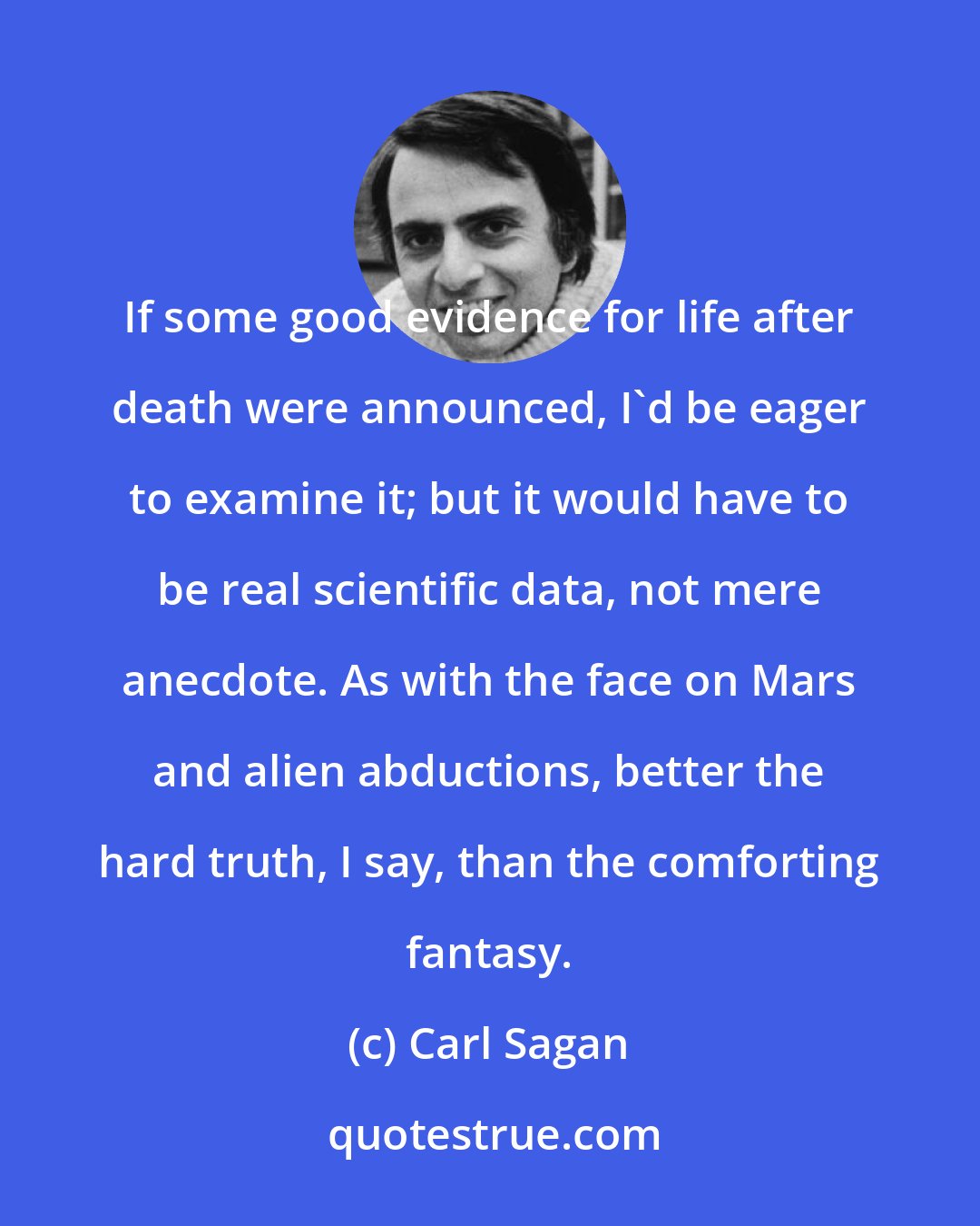 Carl Sagan: If some good evidence for life after death were announced, I'd be eager to examine it; but it would have to be real scientific data, not mere anecdote. As with the face on Mars and alien abductions, better the hard truth, I say, than the comforting fantasy.