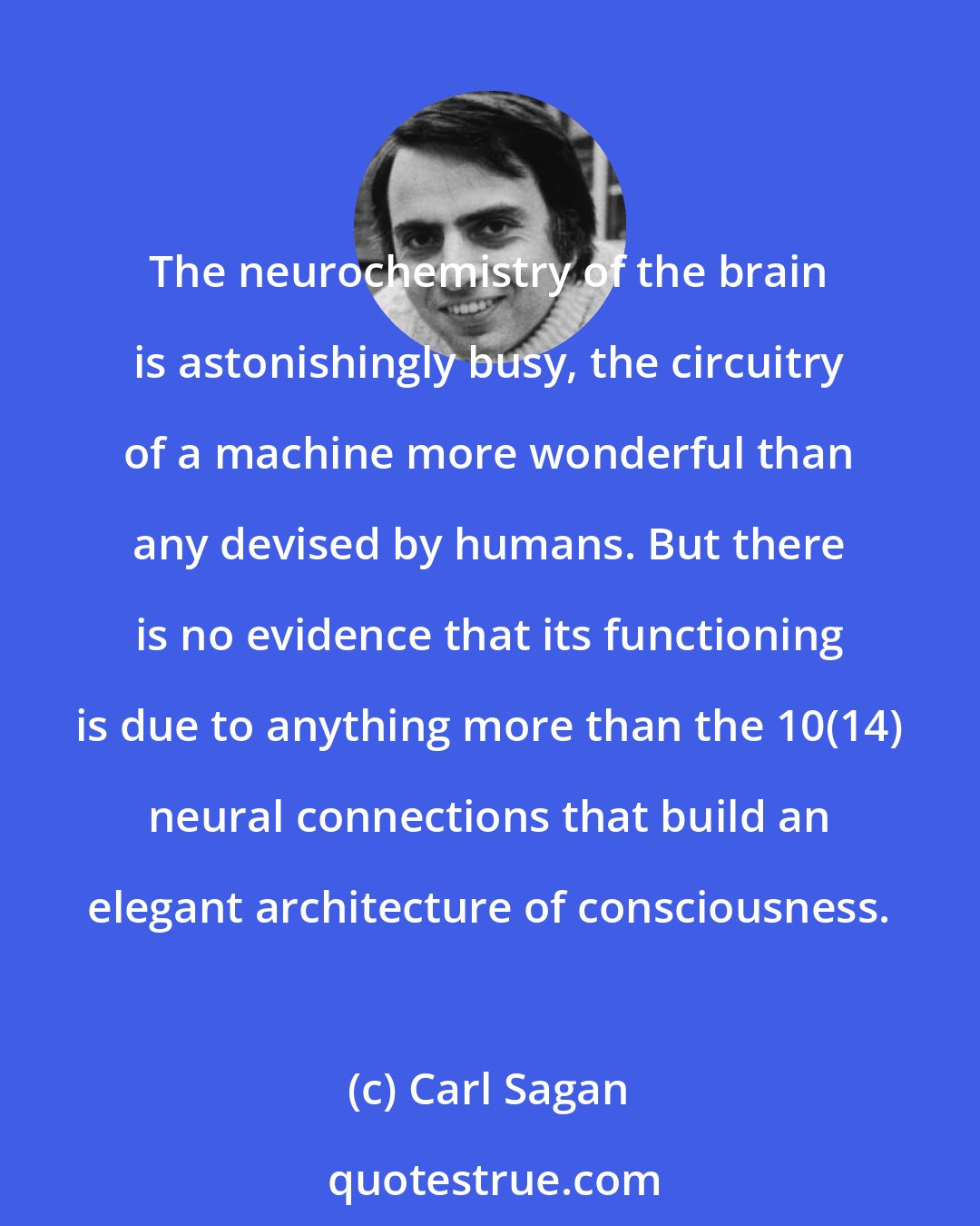 Carl Sagan: The neurochemistry of the brain is astonishingly busy, the circuitry of a machine more wonderful than any devised by humans. But there is no evidence that its functioning is due to anything more than the 10(14) neural connections that build an elegant architecture of consciousness.