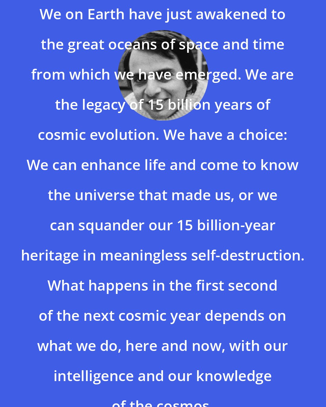 Carl Sagan: We on Earth have just awakened to the great oceans of space and time from which we have emerged. We are the legacy of 15 billion years of cosmic evolution. We have a choice: We can enhance life and come to know the universe that made us, or we can squander our 15 billion-year heritage in meaningless self-destruction. What happens in the first second of the next cosmic year depends on what we do, here and now, with our intelligence and our knowledge of the cosmos.