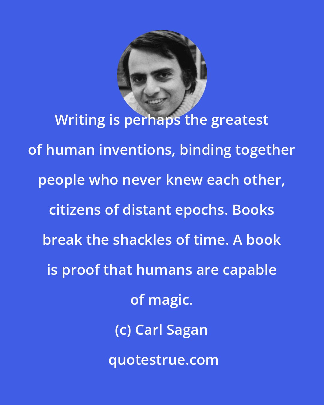 Carl Sagan: Writing is perhaps the greatest of human inventions, binding together people who never knew each other, citizens of distant epochs. Books break the shackles of time. A book is proof that humans are capable of magic.