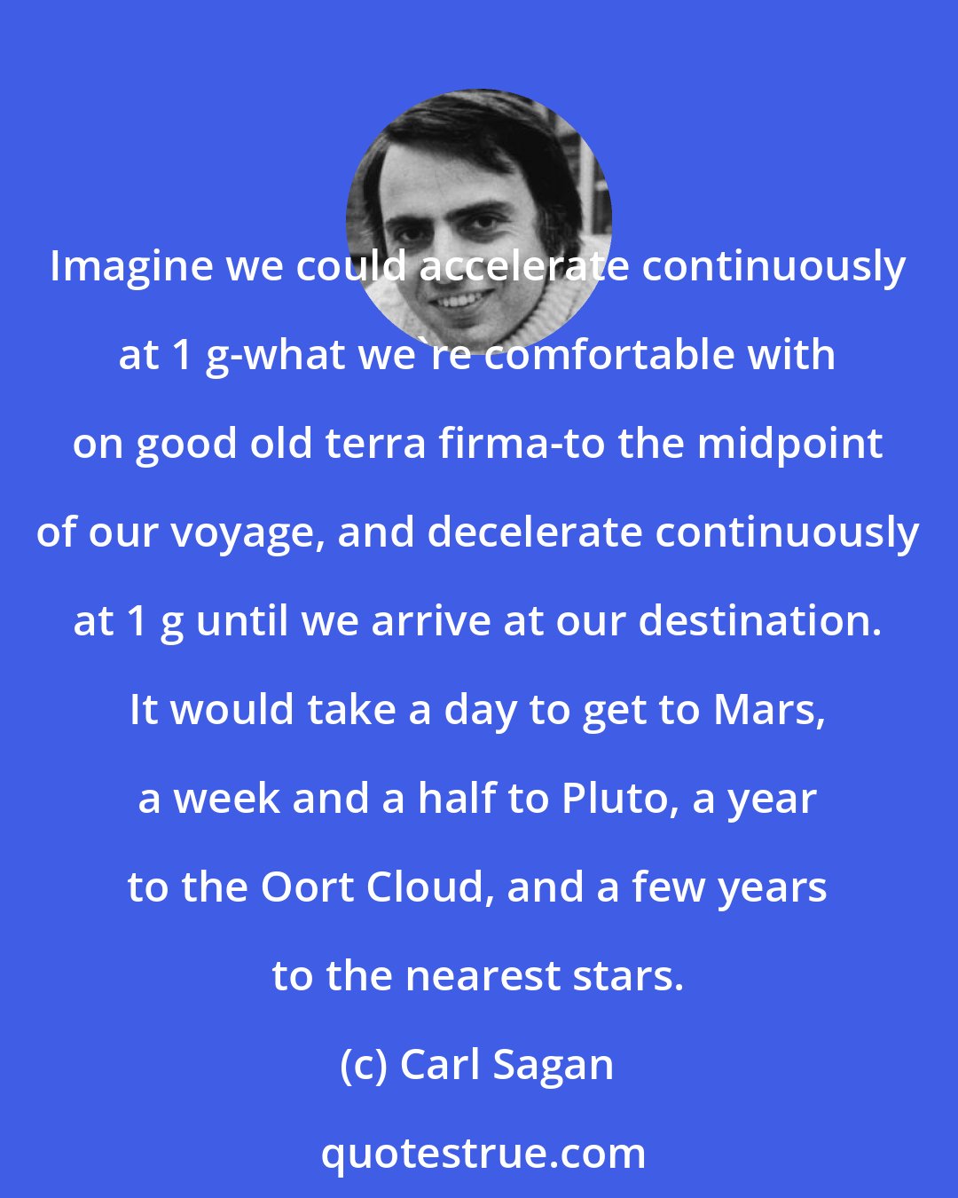 Carl Sagan: Imagine we could accelerate continuously at 1 g-what we're comfortable with on good old terra firma-to the midpoint of our voyage, and decelerate continuously at 1 g until we arrive at our destination. It would take a day to get to Mars, a week and a half to Pluto, a year to the Oort Cloud, and a few years to the nearest stars.