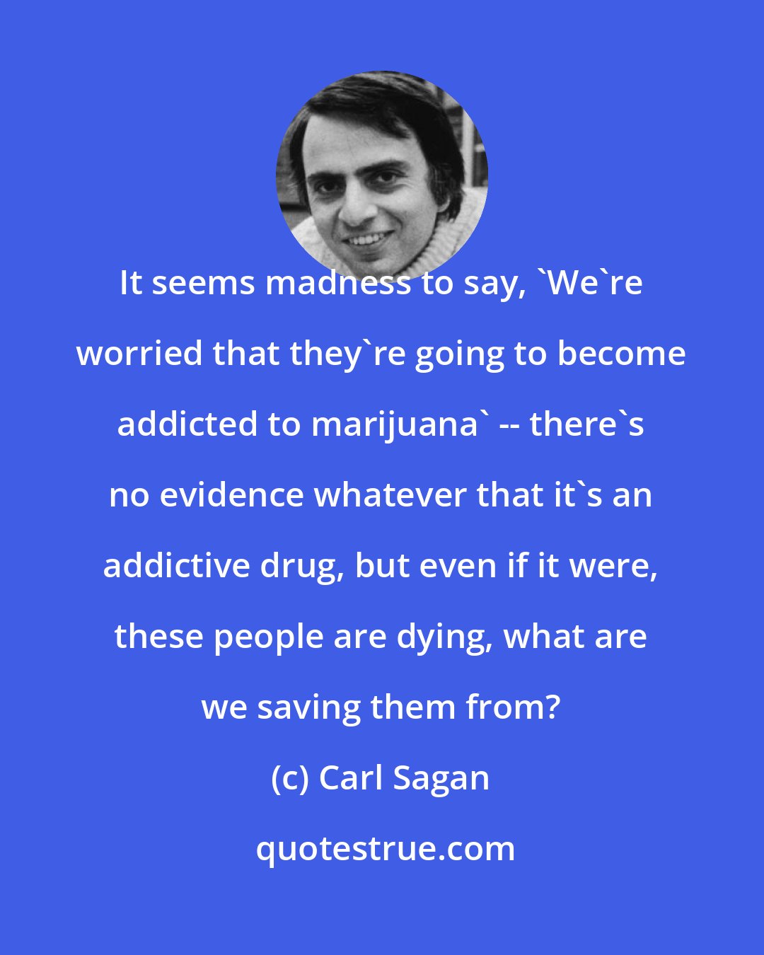 Carl Sagan: It seems madness to say, 'We're worried that they're going to become addicted to marijuana' -- there's no evidence whatever that it's an addictive drug, but even if it were, these people are dying, what are we saving them from?