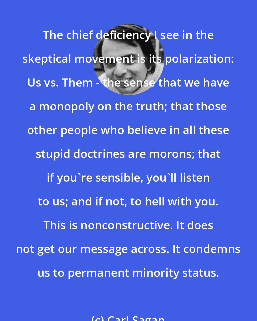 Carl Sagan: The chief deficiency I see in the skeptical movement is its polarization: Us vs. Them - the sense that we have a monopoly on the truth; that those other people who believe in all these stupid doctrines are morons; that if you're sensible, you'll listen to us; and if not, to hell with you. This is nonconstructive. It does not get our message across. It condemns us to permanent minority status.