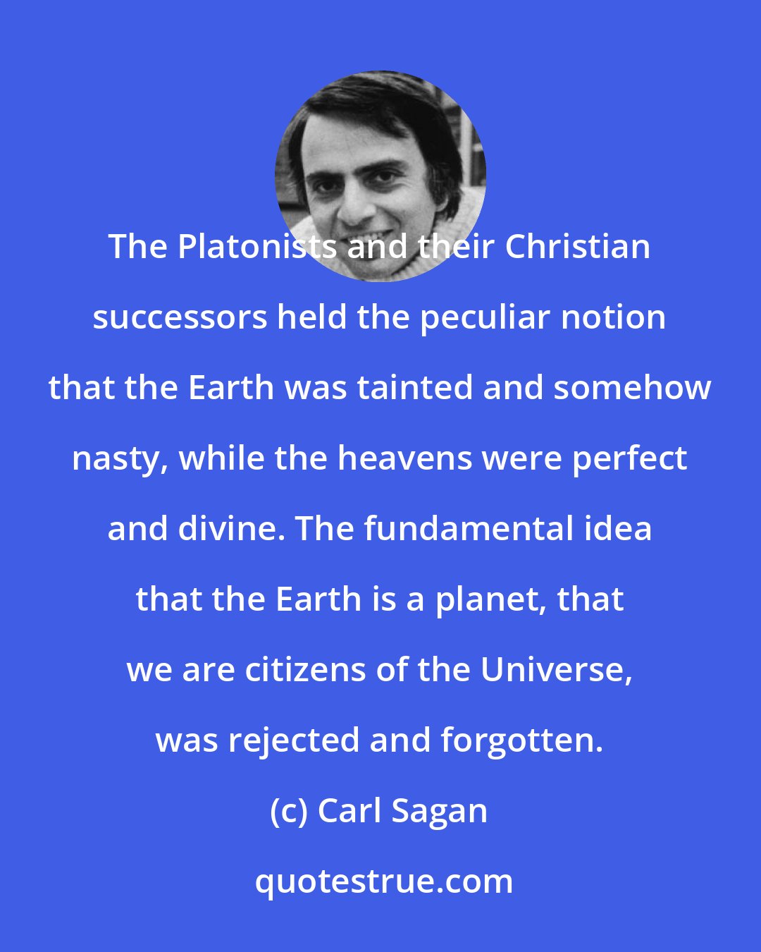 Carl Sagan: The Platonists and their Christian successors held the peculiar notion that the Earth was tainted and somehow nasty, while the heavens were perfect and divine. The fundamental idea that the Earth is a planet, that we are citizens of the Universe, was rejected and forgotten.