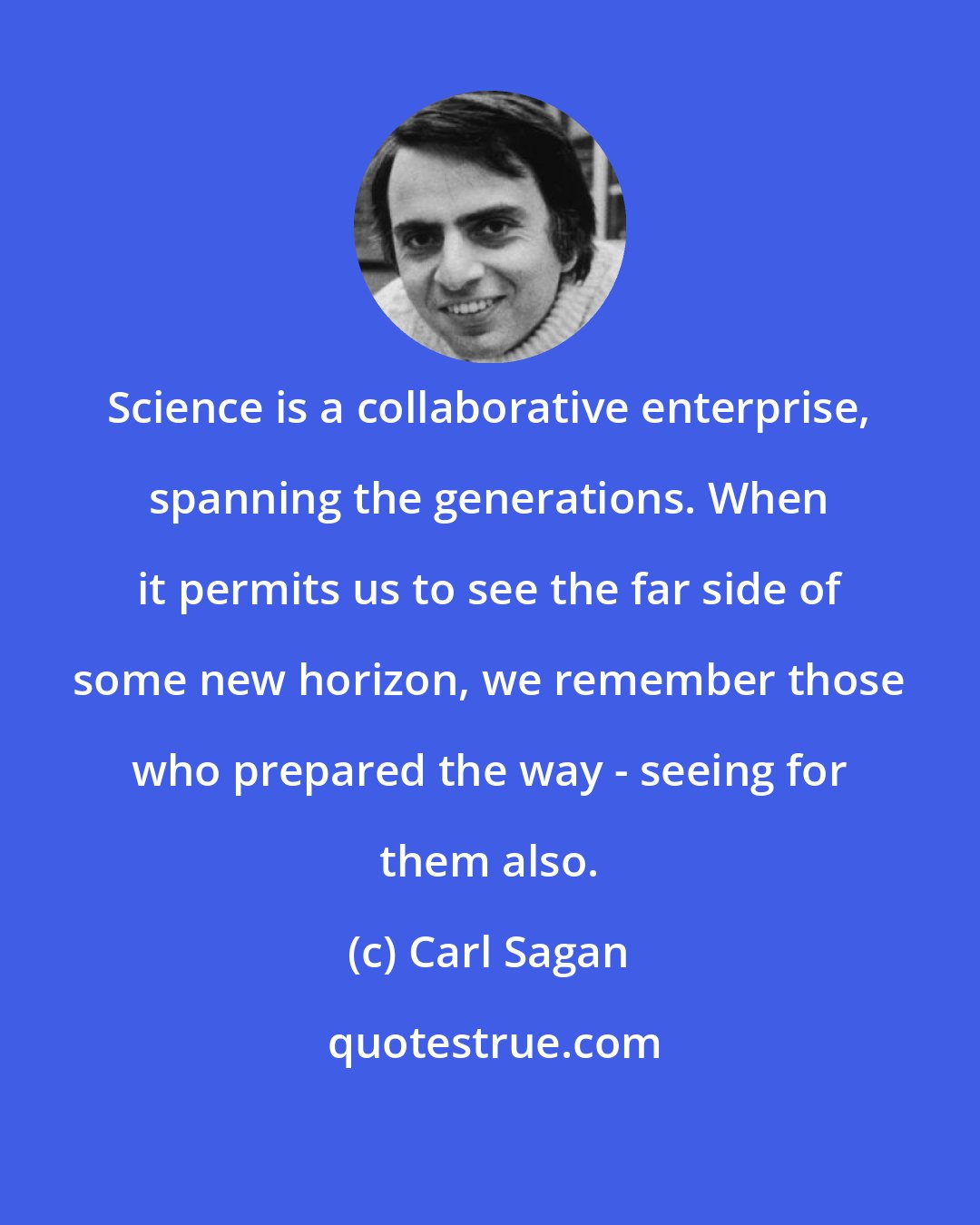 Carl Sagan: Science is a collaborative enterprise, spanning the generations. When it permits us to see the far side of some new horizon, we remember those who prepared the way - seeing for them also.