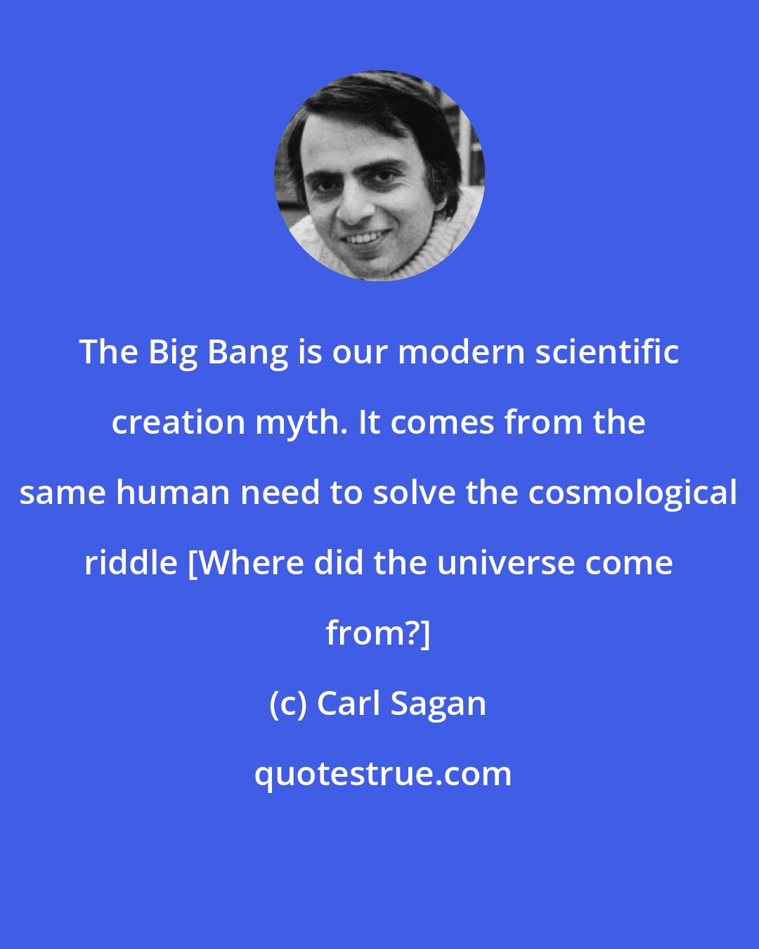 Carl Sagan: The Big Bang is our modern scientific creation myth. It comes from the same human need to solve the cosmological riddle [Where did the universe come from?]