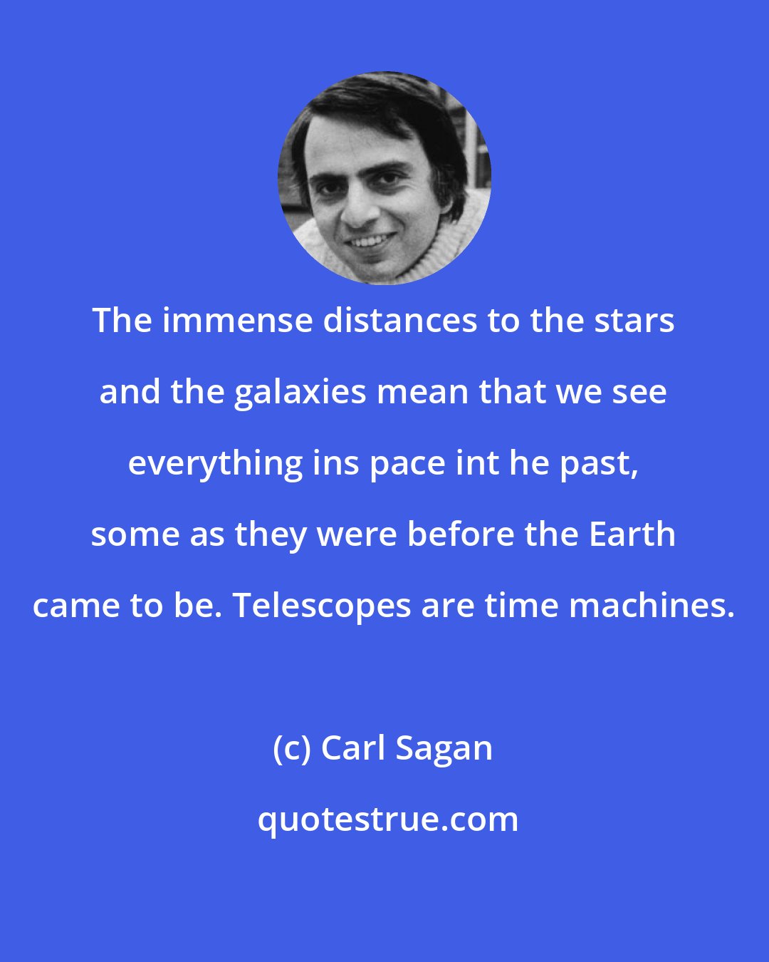 Carl Sagan: The immense distances to the stars and the galaxies mean that we see everything ins pace int he past, some as they were before the Earth came to be. Telescopes are time machines.