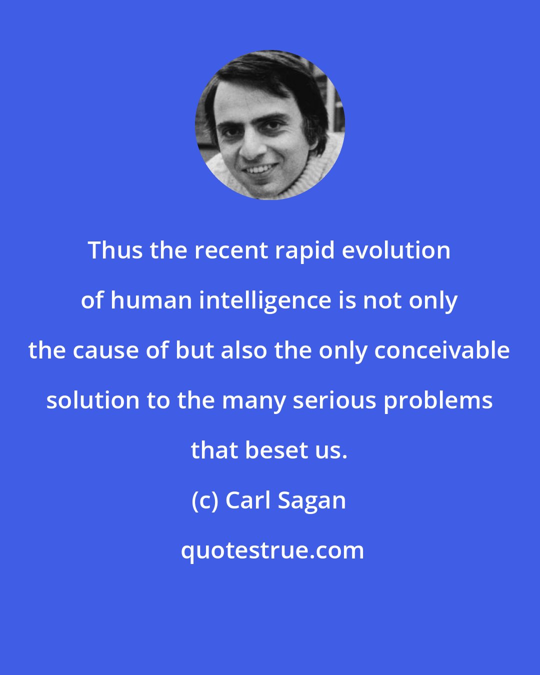 Carl Sagan: Thus the recent rapid evolution of human intelligence is not only the cause of but also the only conceivable solution to the many serious problems that beset us.