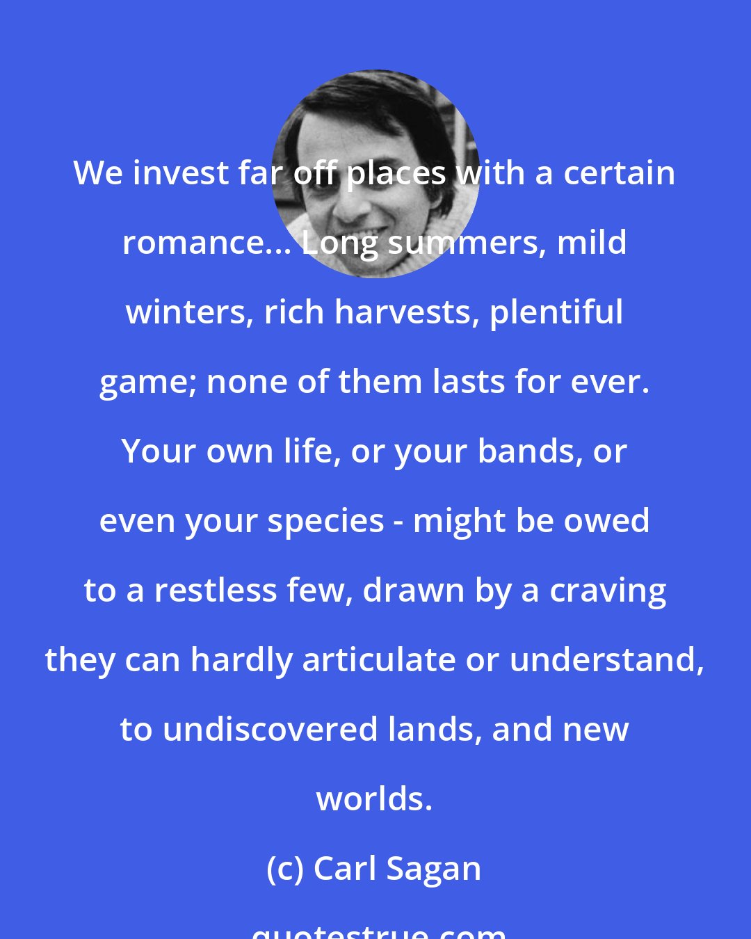 Carl Sagan: We invest far off places with a certain romance... Long summers, mild winters, rich harvests, plentiful game; none of them lasts for ever. Your own life, or your bands, or even your species - might be owed to a restless few, drawn by a craving they can hardly articulate or understand, to undiscovered lands, and new worlds.