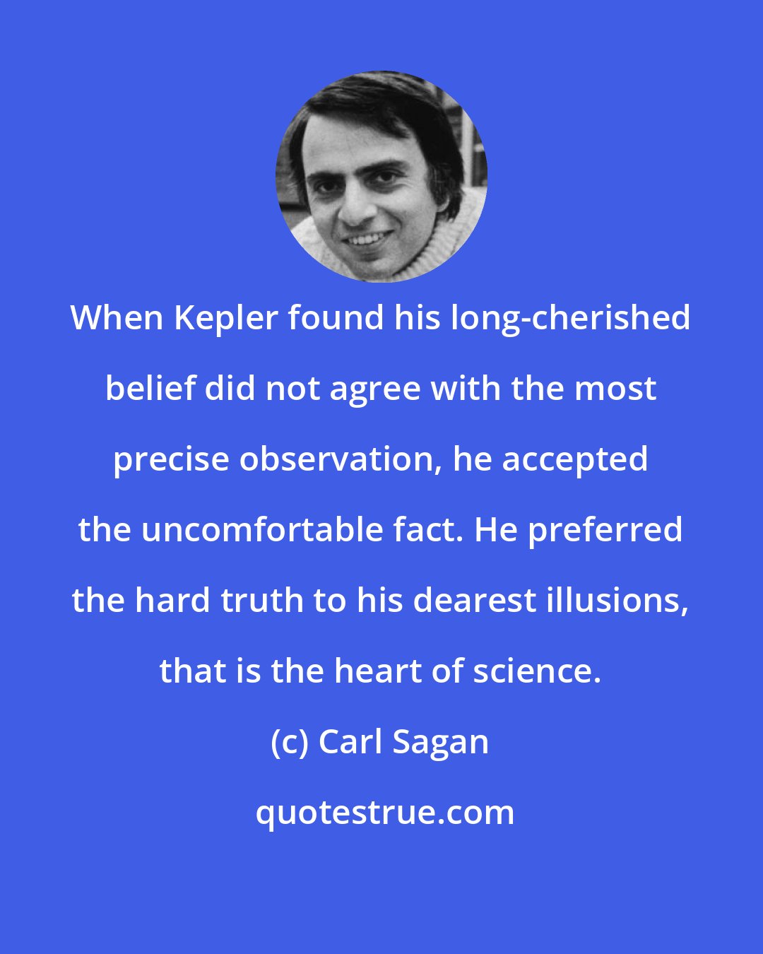 Carl Sagan: When Kepler found his long-cherished belief did not agree with the most precise observation, he accepted the uncomfortable fact. He preferred the hard truth to his dearest illusions, that is the heart of science.