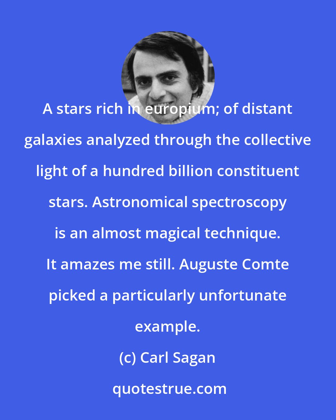 Carl Sagan: A stars rich in europium; of distant galaxies analyzed through the collective light of a hundred billion constituent stars. Astronomical spectroscopy is an almost magical technique. It amazes me still. Auguste Comte picked a particularly unfortunate example.